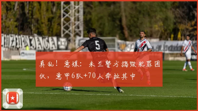 真乱！意媒：米兰警方捣毁犯罪团伙，意甲6队+70人牵扯其中