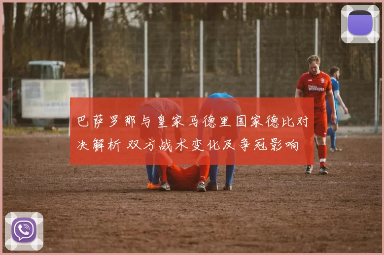 巴萨罗那与皇家马德里国家德比对决解析 双方战术变化及争冠影响