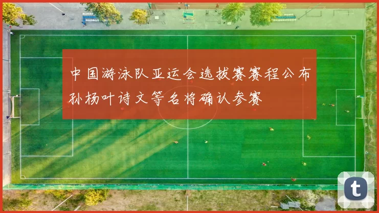 中国游泳队亚运会选拔赛赛程公布孙杨叶诗文等名将确认参赛