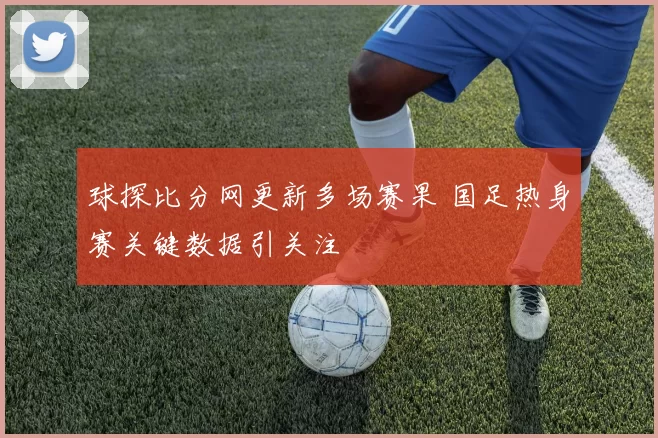 球探比分网更新多场赛果 国足热身赛关键数据引关注