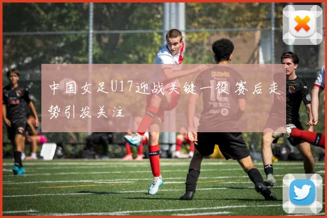 中国女足U17迎战关键一役 赛后走势引发关注