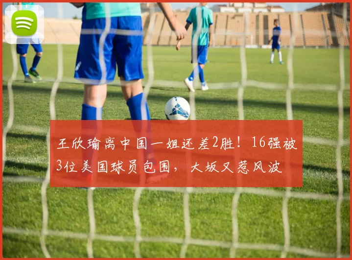 王欣瑜离中国一姐还差2胜！16强被3位美国球员包围，大坂又惹风波