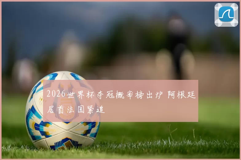 2026世界杯夺冠概率榜出炉 阿根廷居首法国紧追