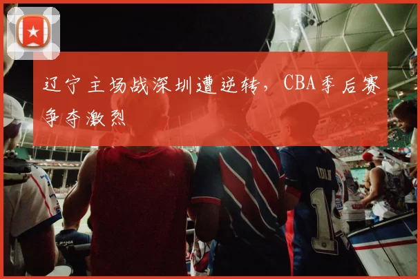 辽宁主场战深圳遭逆转，CBA季后赛争夺激烈