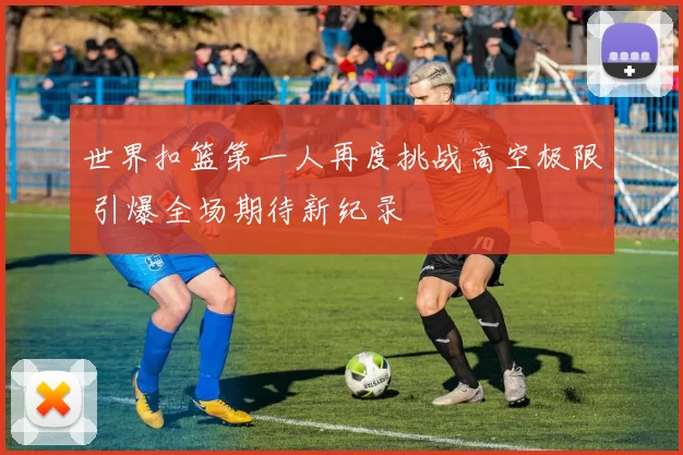 世界扣篮第一人再度挑战高空极限 引爆全场期待新纪录