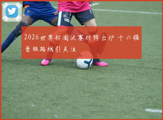 2026世界杯淘汰赛对阵出炉 十六强晋级路线引关注