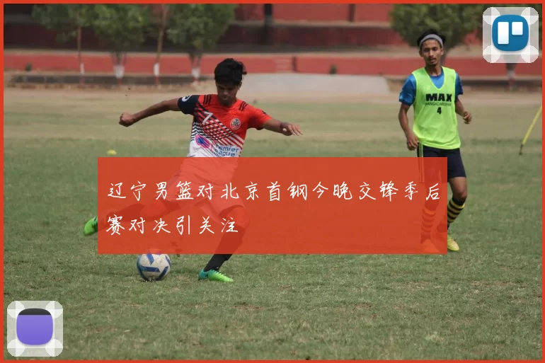 辽宁男篮对北京首钢今晚交锋季后赛对决引关注