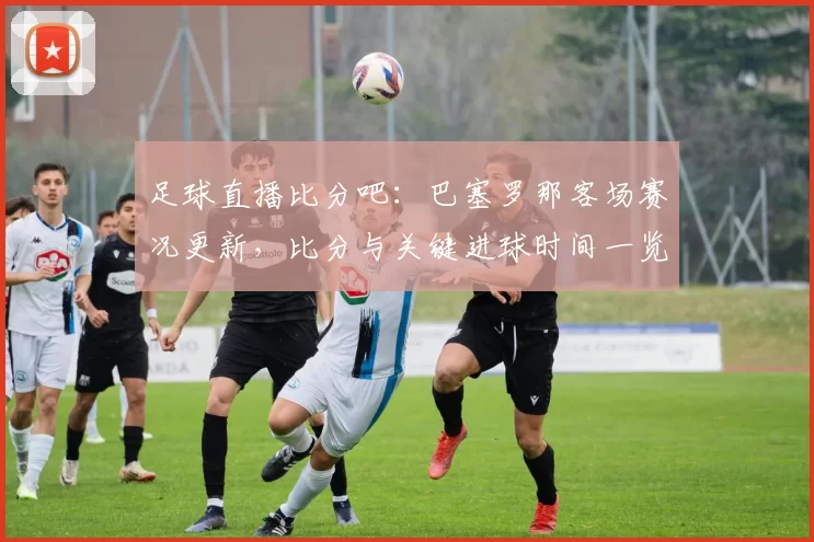 足球直播比分吧:巴塞罗那客场赛况更新,比分与关键进球时间一览及战绩影响