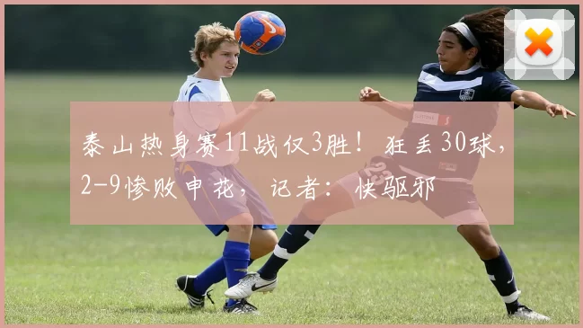 泰山热身赛11战仅3胜!狂丢30球,2-9惨败申花,记者:快驱邪