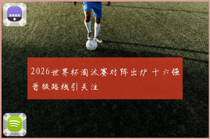 2026世界杯淘汰赛对阵出炉 十六强晋级路线引关注