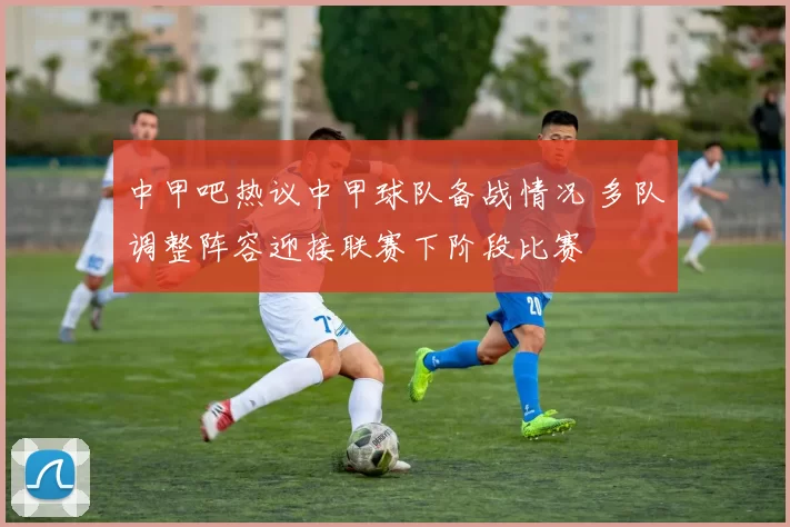中甲吧热议中甲球队备战情况 多队调整阵容迎接联赛下阶段比赛