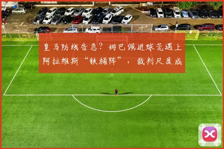 皇马防线告急？姆巴佩进球荒遇上阿拉维斯“铁桶阵”，裁判尺度成X因素？_比赛_进攻_欧冠