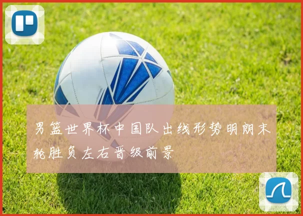 男篮世界杯中国队出线形势明朗末轮胜负左右晋级前景