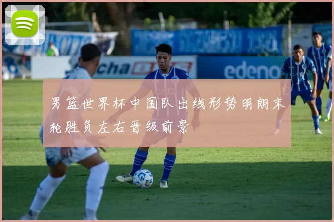男篮世界杯中国队出线形势明朗末轮胜负左右晋级前景