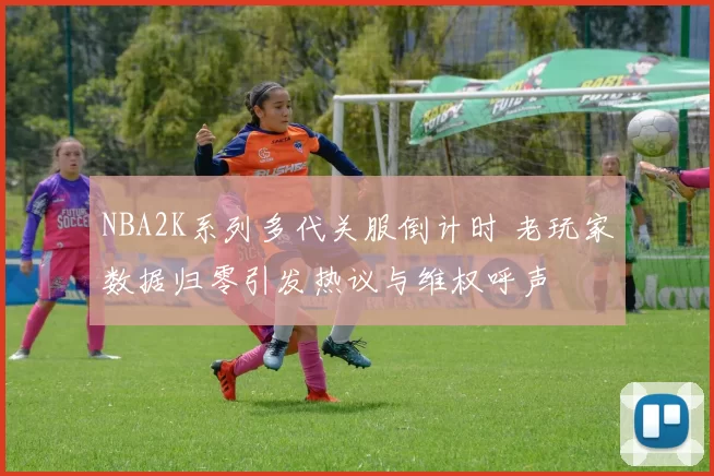NBA2K系列多代关服倒计时 老玩家数据归零引发热议与维权呼声