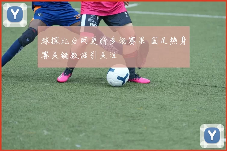 球探比分网更新多场赛果 国足热身赛关键数据引关注
