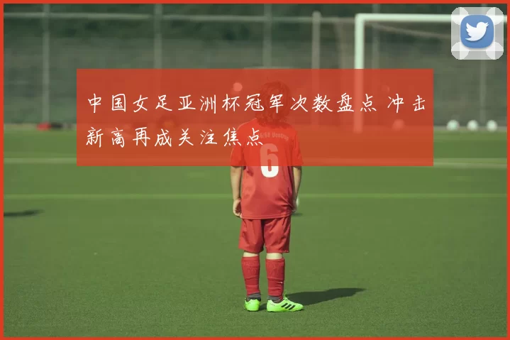 中国女足亚洲杯冠军次数盘点 冲击新高再成关注焦点