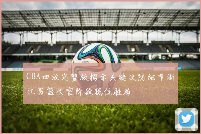 CBA回放完整版揭示关键攻防细节浙江男篮收官阶段稳住胜局