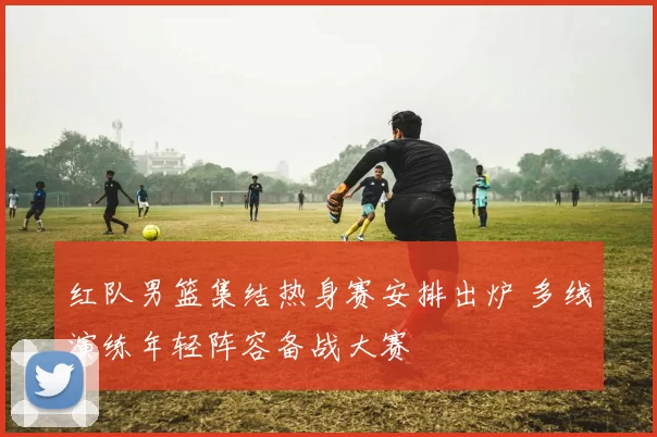 红队男篮集结热身赛安排出炉 多线演练年轻阵容备战大赛