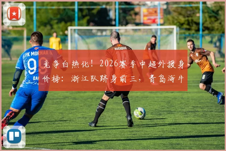 竞争白热化！2026赛季中超外援身价榜：浙江队跻身前三，青岛海牛垫底_欧元_斯洛伐克联赛_鹏城