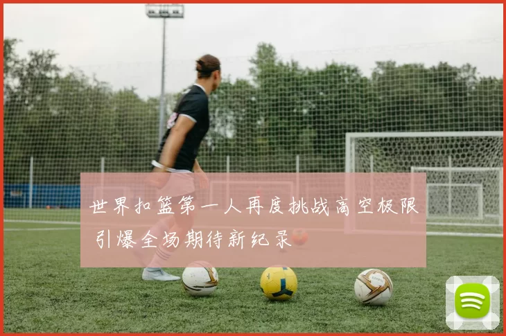 世界扣篮第一人再度挑战高空极限 引爆全场期待新纪录