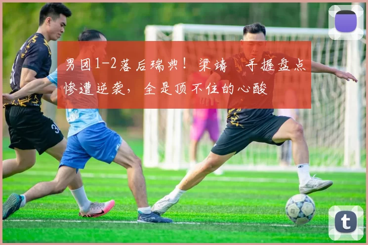 男团1-2落后瑞典！梁靖崑手握盘点惨遭逆袭，全是顶不住的心酸