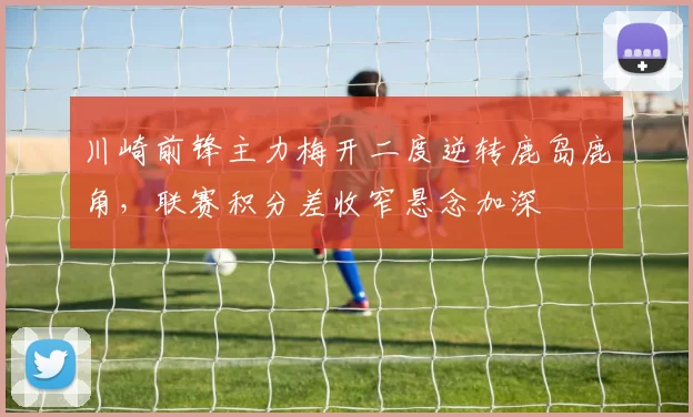 川崎前锋主力梅开二度逆转鹿岛鹿角，联赛积分差收窄悬念加深