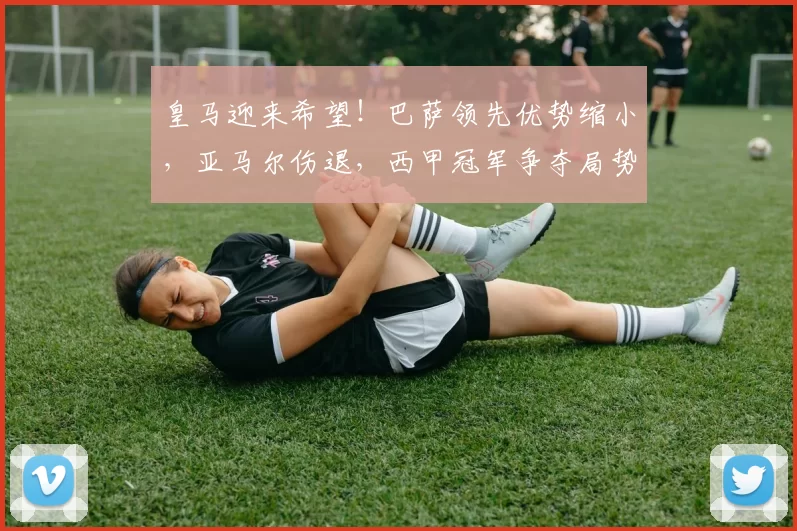 皇马迎来希望！巴萨领先优势缩小，亚马尔伤退，西甲冠军争夺局势骤变_比赛_皇家马德里_瓦伦西亚