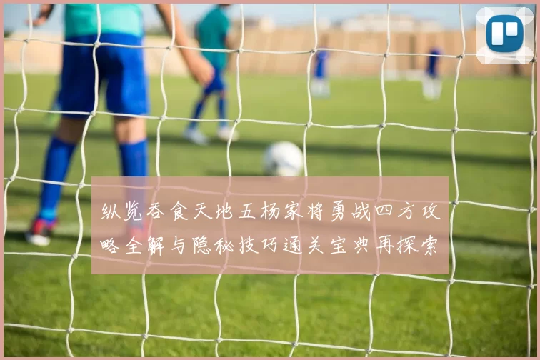纵览吞食天地五杨家将勇战四方攻略全解与隐秘技巧通关宝典再探索