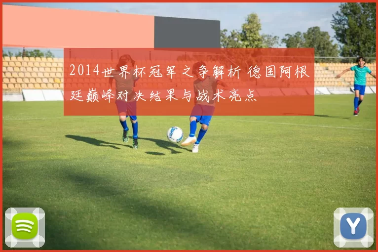 2014世界杯冠军之争解析 德国阿根廷巅峰对决结果与战术亮点