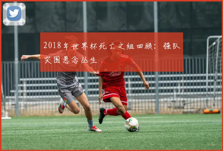 2018年世界杯死亡之组回顾:强队突围悬念丛生