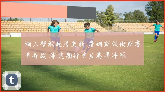湖人壁纸超清更新 詹姆斯领衔新赛季备战 球迷期待季后赛再冲冠