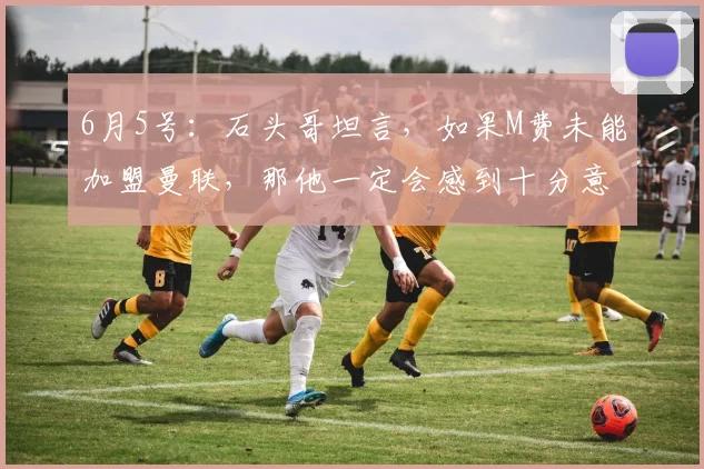 6月5号:石头哥坦言,如果M费未能加盟曼联,那他一定会感到十分意外_球员_中场_战术