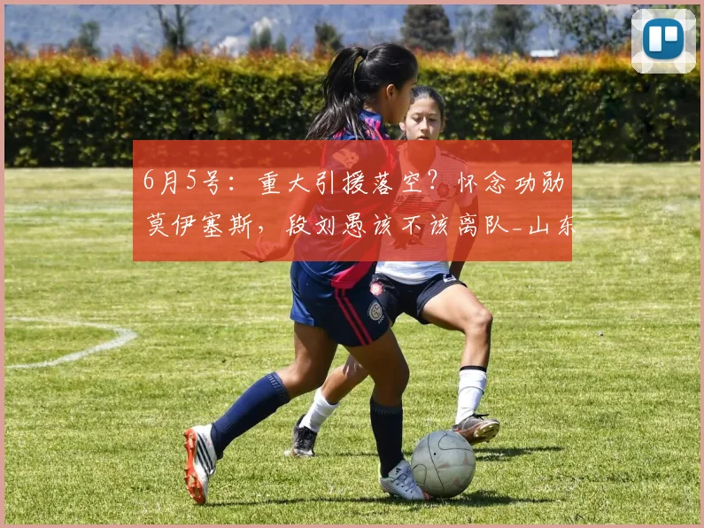 6月5号:重大引援落空?怀念功勋莫伊塞斯,段刘愚该不该离队_山东泰山_中场_球迷