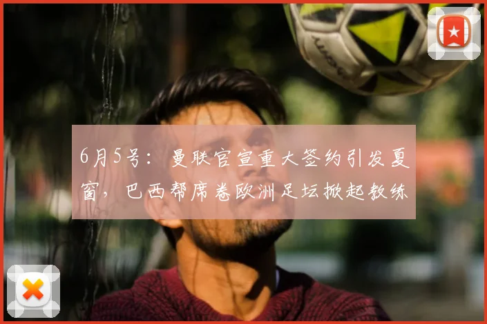 6月5号:曼联官宣重大签约引发夏窗,巴西帮席卷欧洲足坛掀起教练球员双重风暴_埃德松_丹特_摩纳哥