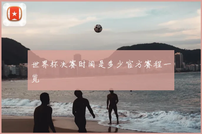 世界杯决赛时间是多少官方赛程一览