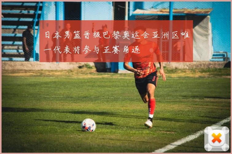 日本男篮晋级巴黎奥运会亚洲区唯一代表将参与正赛角逐