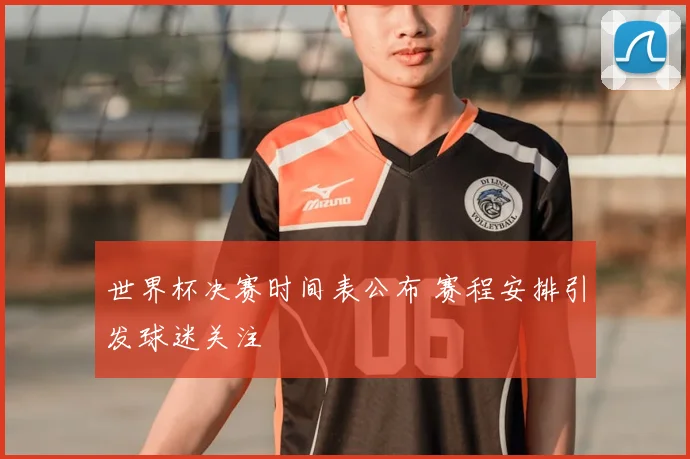 世界杯决赛时间表公布 赛程安排引发球迷关注