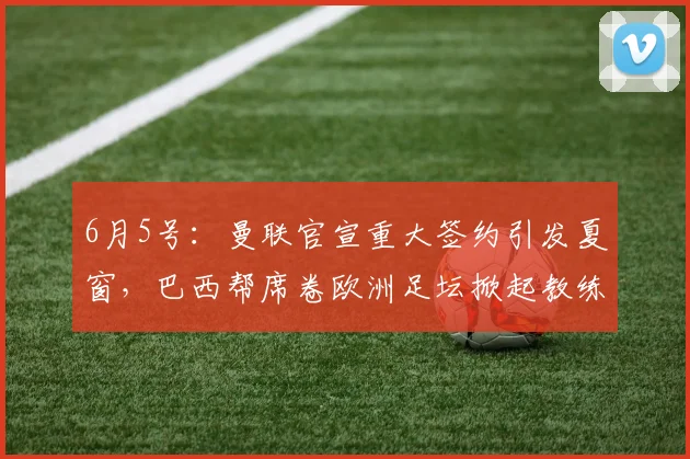 6月5号:曼联官宣重大签约引发夏窗,巴西帮席卷欧洲足坛掀起教练球员双重风暴_埃德松_丹特_摩纳哥
