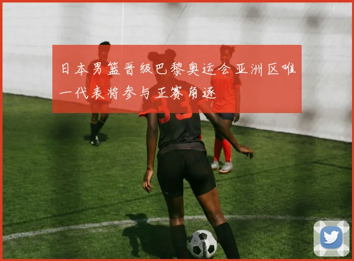 日本男篮晋级巴黎奥运会亚洲区唯一代表将参与正赛角逐