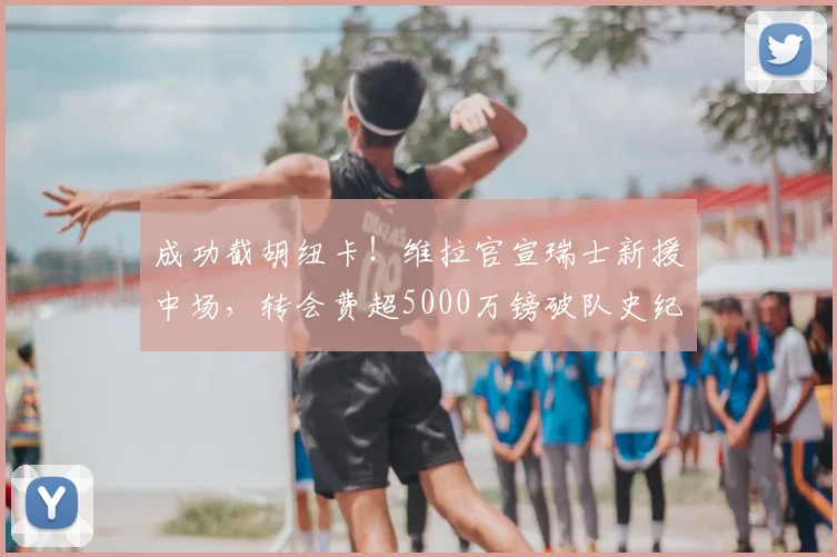 成功截胡纽卡!维拉官宣瑞士新援中场,转会费超5000万镑破队史纪录