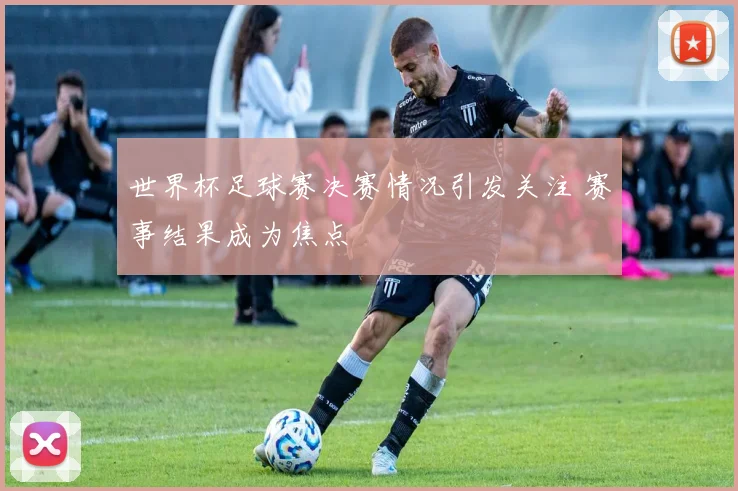 世界杯足球赛决赛情况引发关注 赛事结果成为焦点
