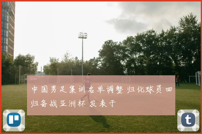 中国男足集训名单调整 归化球员回归备战亚洲杯 发表于